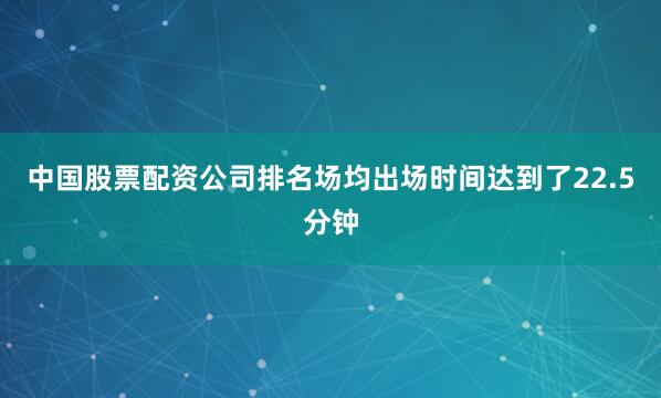 中国股票配资公司排名场均出场时间达到了22.5分钟