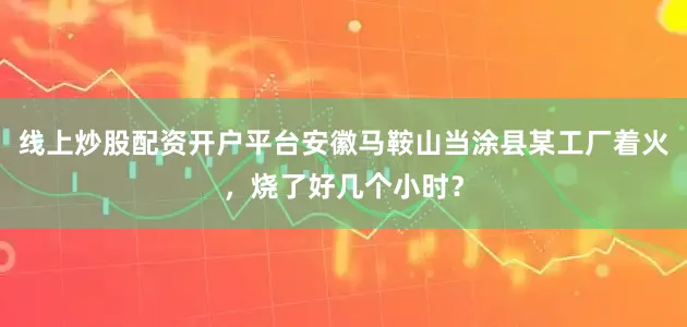 线上炒股配资开户平台安徽马鞍山当涂县某工厂着火，烧了好几个小时？