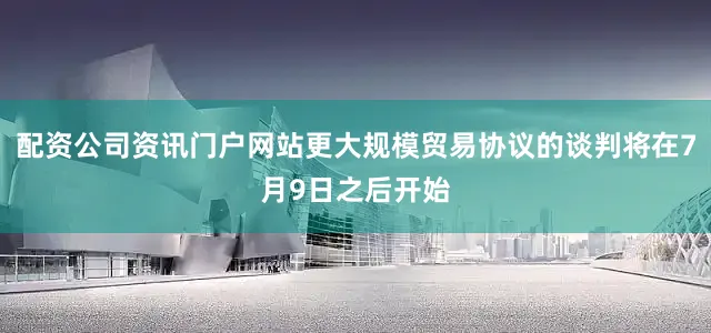 配资公司资讯门户网站更大规模贸易协议的谈判将在7月9日之后开始