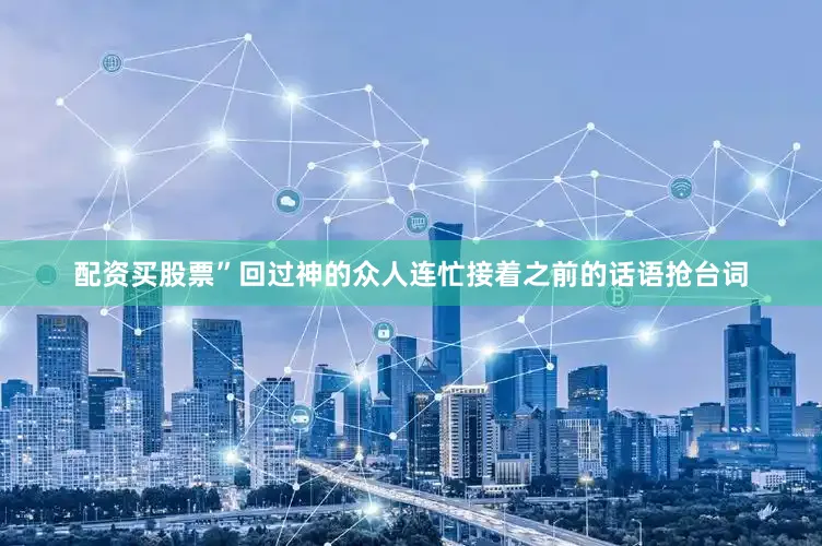 配资买股票”回过神的众人连忙接着之前的话语抢台词