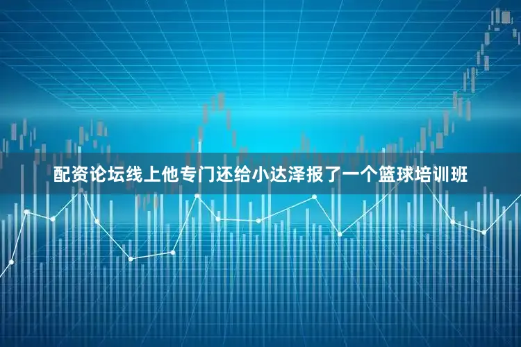 配资论坛线上他专门还给小达泽报了一个篮球培训班