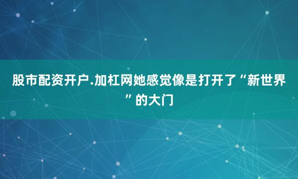 股市配资开户.加杠网她感觉像是打开了“新世界”的大门