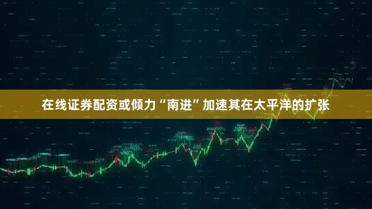 在线证券配资或倾力“南进”加速其在太平洋的扩张