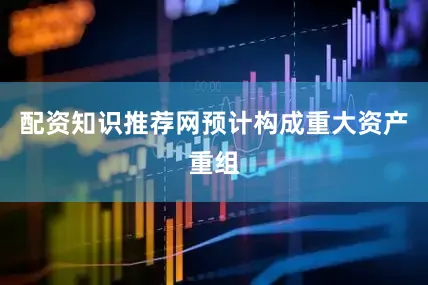 配资知识推荐网预计构成重大资产重组