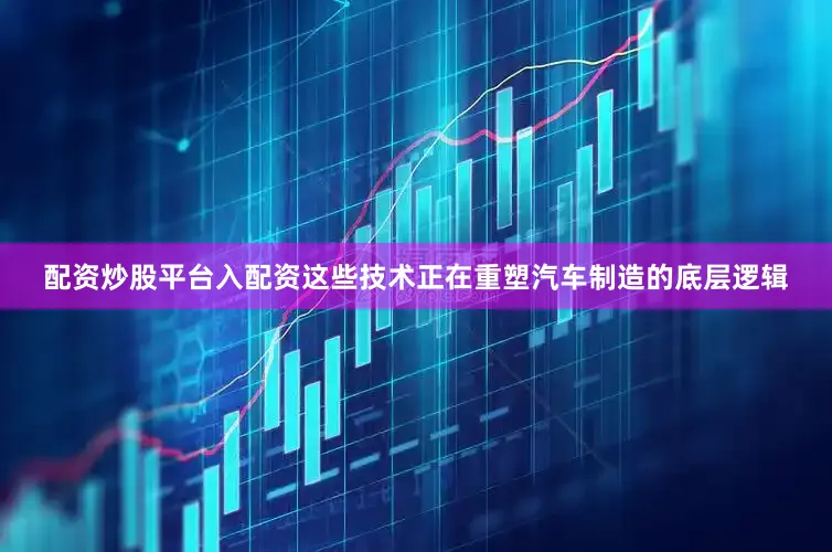 配资炒股平台入配资这些技术正在重塑汽车制造的底层逻辑